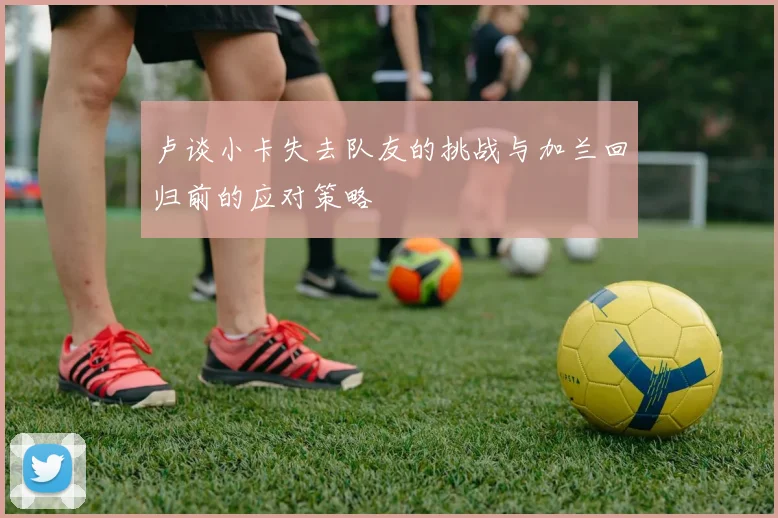 卢谈小卡失去队友的挑战与加兰回归前的应对策略