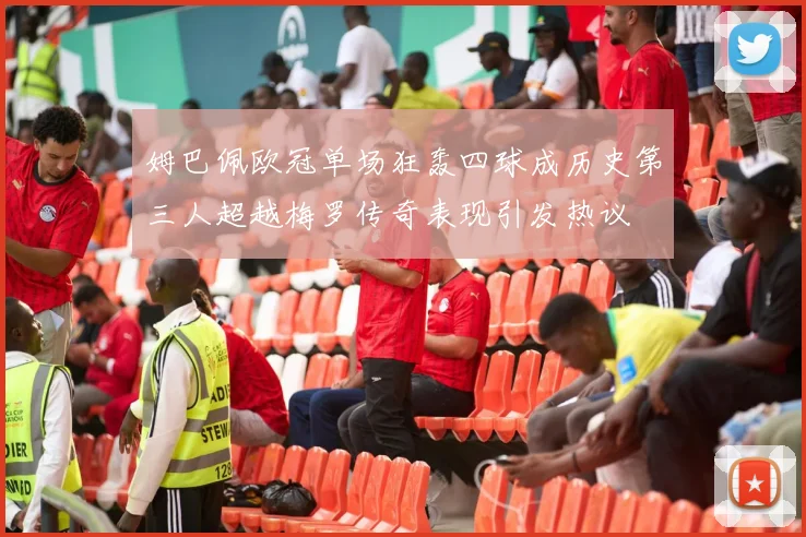 姆巴佩欧冠单场狂轰四球成历史第三人超越梅罗传奇表现引发热议