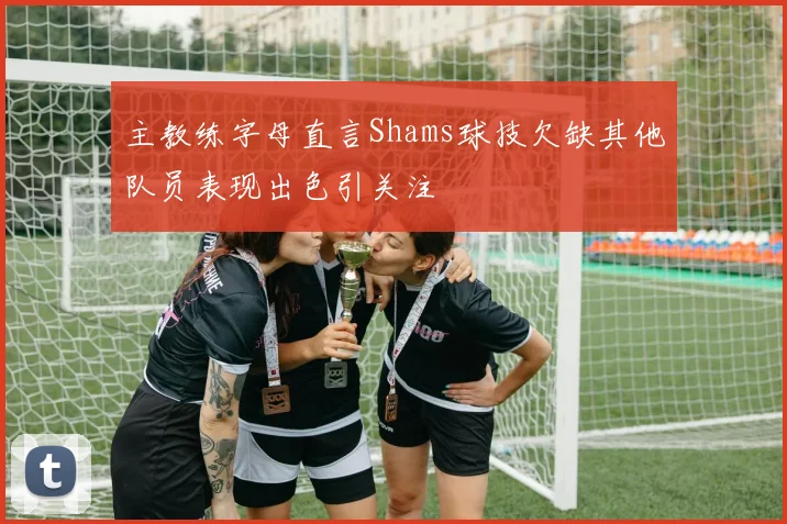 主教练字母直言Shams球技欠缺其他队员表现出色引关注