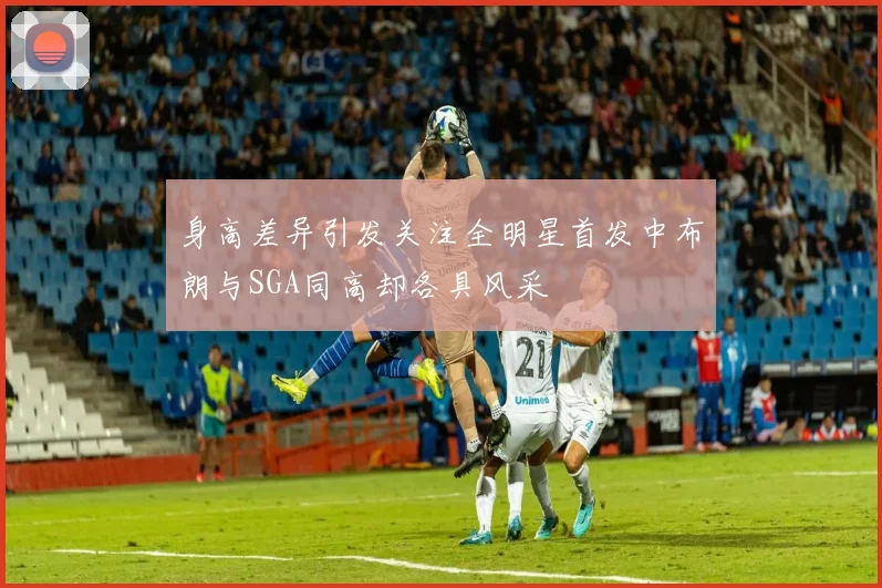 身高差异引发关注全明星首发中布朗与SGA同高却各具风采