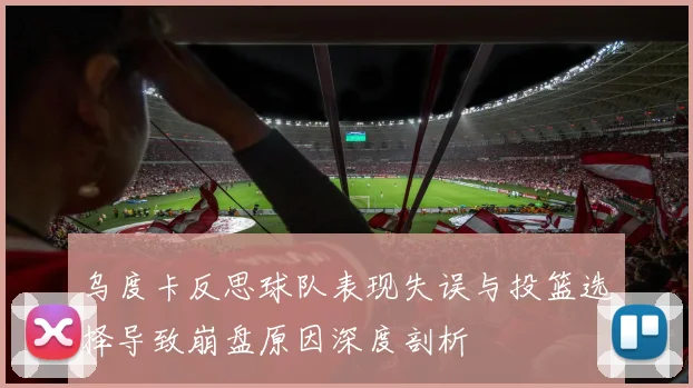 乌度卡反思球队表现失误与投篮选择导致崩盘原因深度剖析