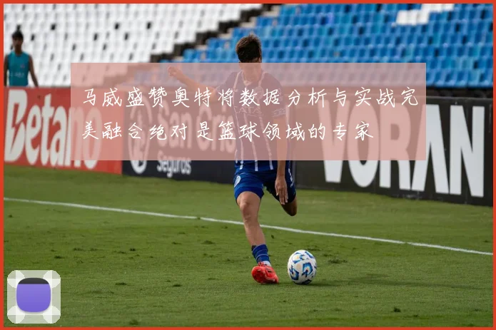 马威盛赞奥特将数据分析与实战完美融合绝对是篮球领域的专家
