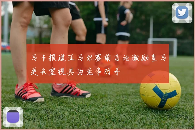 马卡报道亚马尔赛前言论激励皇马更衣室视其为竞争对手