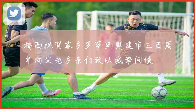 梅西祝贺家乡罗萨里奥建市三百周年向父老乡亲们致以诚挚问候