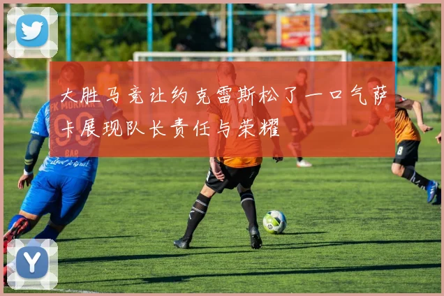 大胜马竞让约克雷斯松了一口气萨卡展现队长责任与荣耀