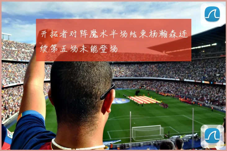 开拓者对阵魔术半场结束杨瀚森连续第五场未能登场