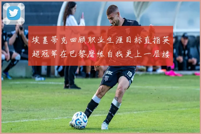 埃基蒂克回顾职业生涯目标直指英超冠军在巴黎磨练自我更上一层楼