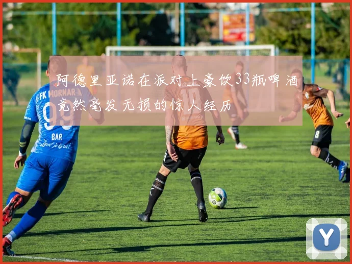 阿德里亚诺在派对上豪饮33瓶啤酒竟然毫发无损的惊人经历