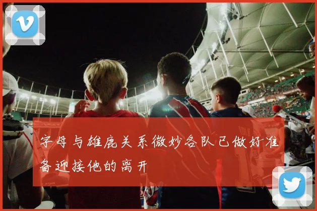 字母与雄鹿关系微妙各队已做好准备迎接他的离开