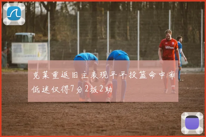 克莱重返旧主表现平平投篮命中率低迷仅得7分2板2助