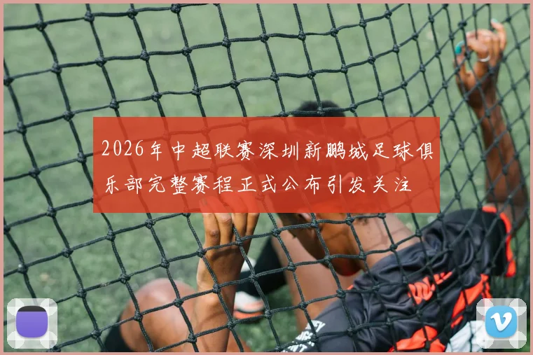 2026年中超联赛深圳新鹏城足球俱乐部完整赛程正式公布引发关注