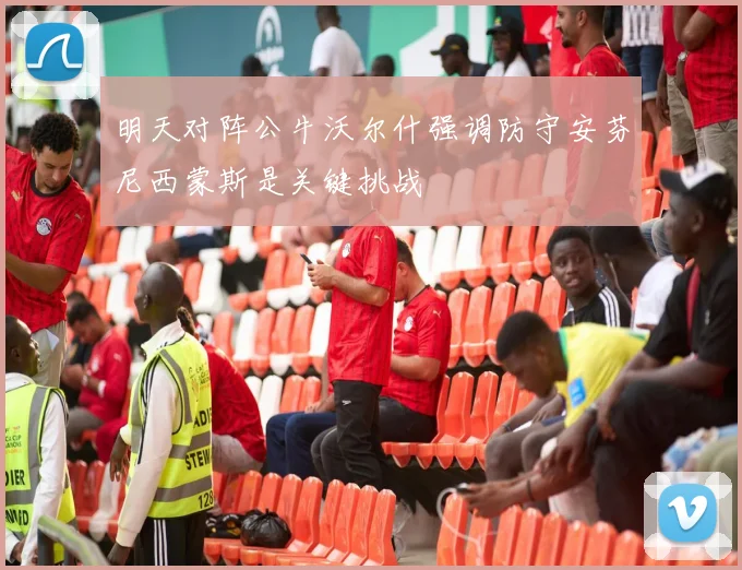 明天对阵公牛沃尔什强调防守安芬尼西蒙斯是关键挑战