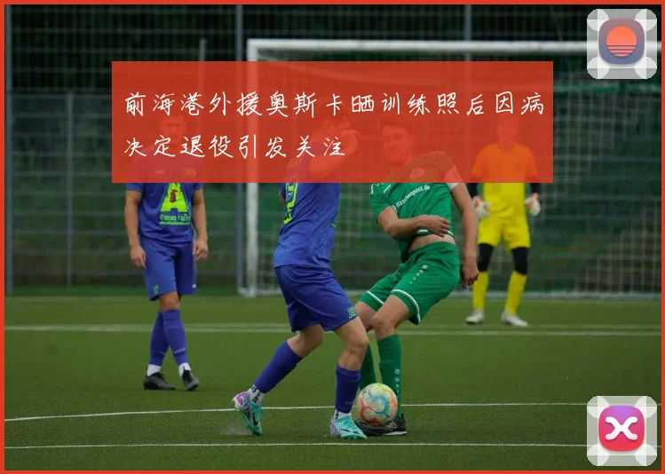 前海港外援奥斯卡晒训练照后因病决定退役引发关注