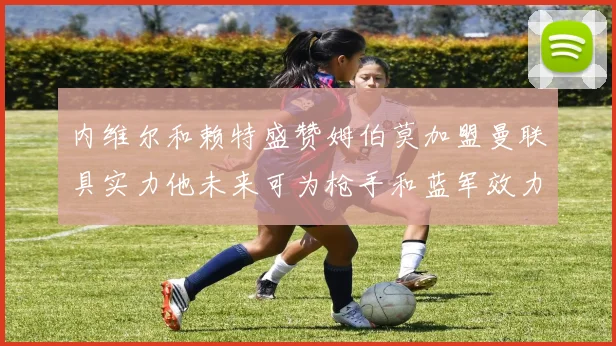 内维尔和赖特盛赞姆伯莫加盟曼联具实力他未来可为枪手和蓝军效力