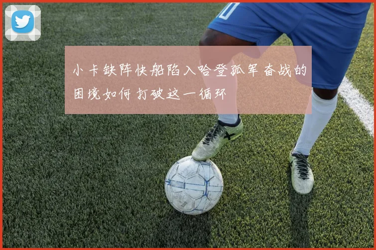 小卡缺阵快船陷入哈登孤军奋战的困境如何打破这一循环