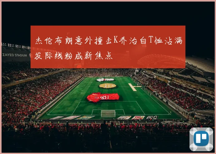 杰伦布朗意外撞击K乔治白T恤沾满发际线粉成新焦点