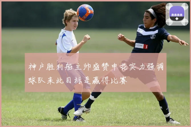 神户胜利船主帅盛赞申花实力强调球队来此目标是赢得比赛