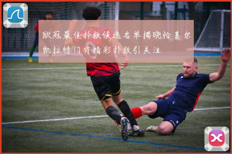 欧冠最佳扑救候选名单揭晓恰基尔凯拉特门将精彩扑救引关注