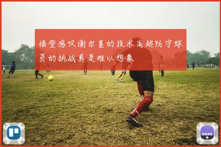 福登感叹谢尔基的技术高超防守球员的挑战真是难以想象