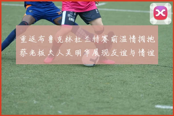 重返布鲁克林杜兰特赛前温情拥抱蔡老板夫人吴明华展现友谊与情谊