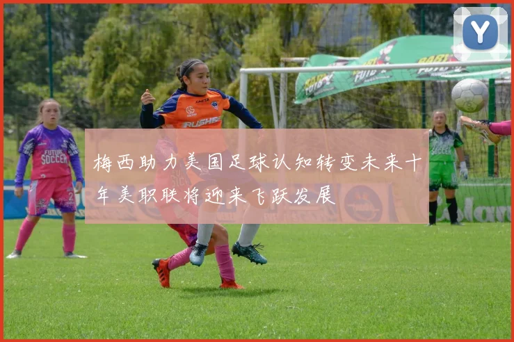 梅西助力美国足球认知转变未来十年美职联将迎来飞跃发展