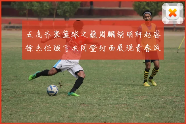 五虎齐聚篮球之巅周鹏胡明轩赵睿徐杰任骏飞共同登封面展现青春风采