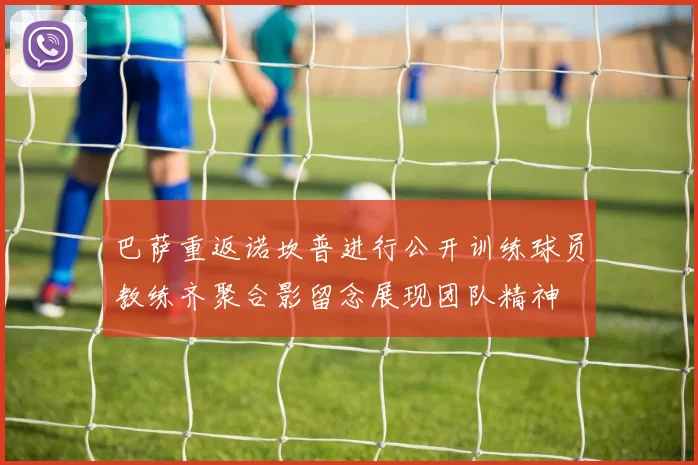巴萨重返诺坎普进行公开训练球员教练齐聚合影留念展现团队精神