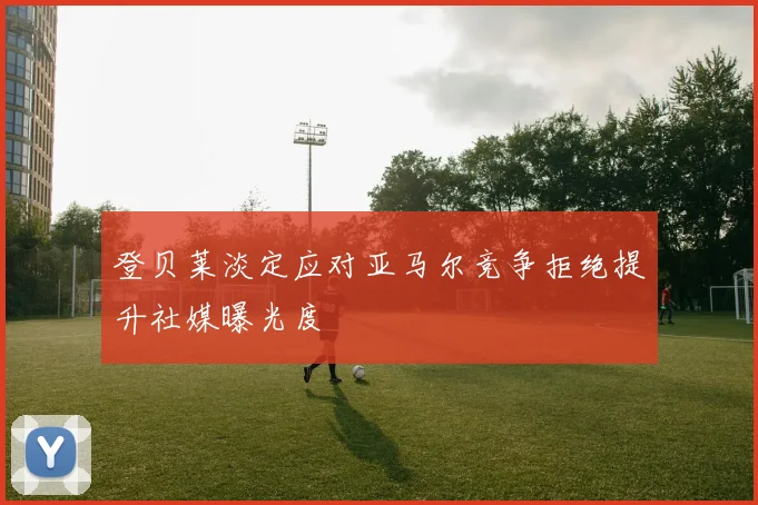 登贝莱淡定应对亚马尔竞争拒绝提升社媒曝光度
