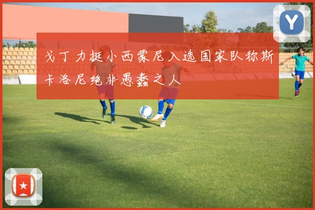 戈丁力挺小西蒙尼入选国家队称斯卡洛尼绝非愚蠢之人