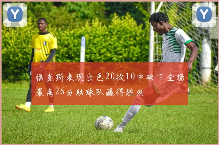 福克斯表现出色20投10中砍下全场最高26分助球队赢得胜利