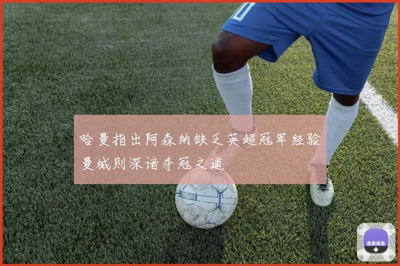 哈曼指出阿森纳缺乏英超冠军经验曼城则深谙夺冠之道